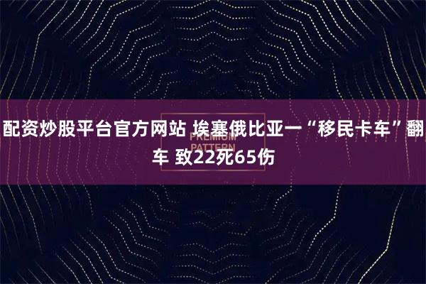 配资炒股平台官方网站 埃塞俄比亚一“移民卡车”翻车 致22死65伤