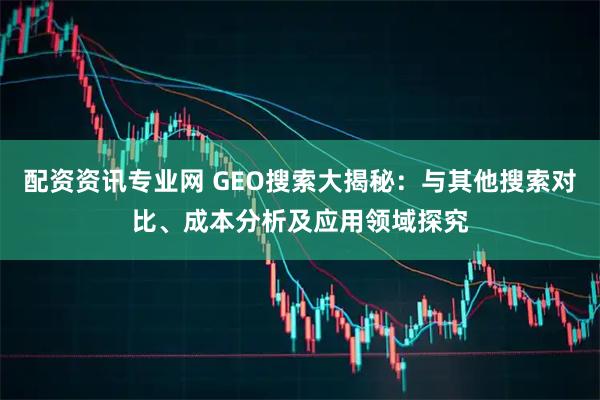 配资资讯专业网 GEO搜索大揭秘：与其他搜索对比、成本分析及应用领域探究