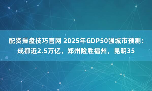 配资操盘技巧官网 2025年GDP50强城市预测：成都近2.5万亿，郑州险胜福州，昆明35